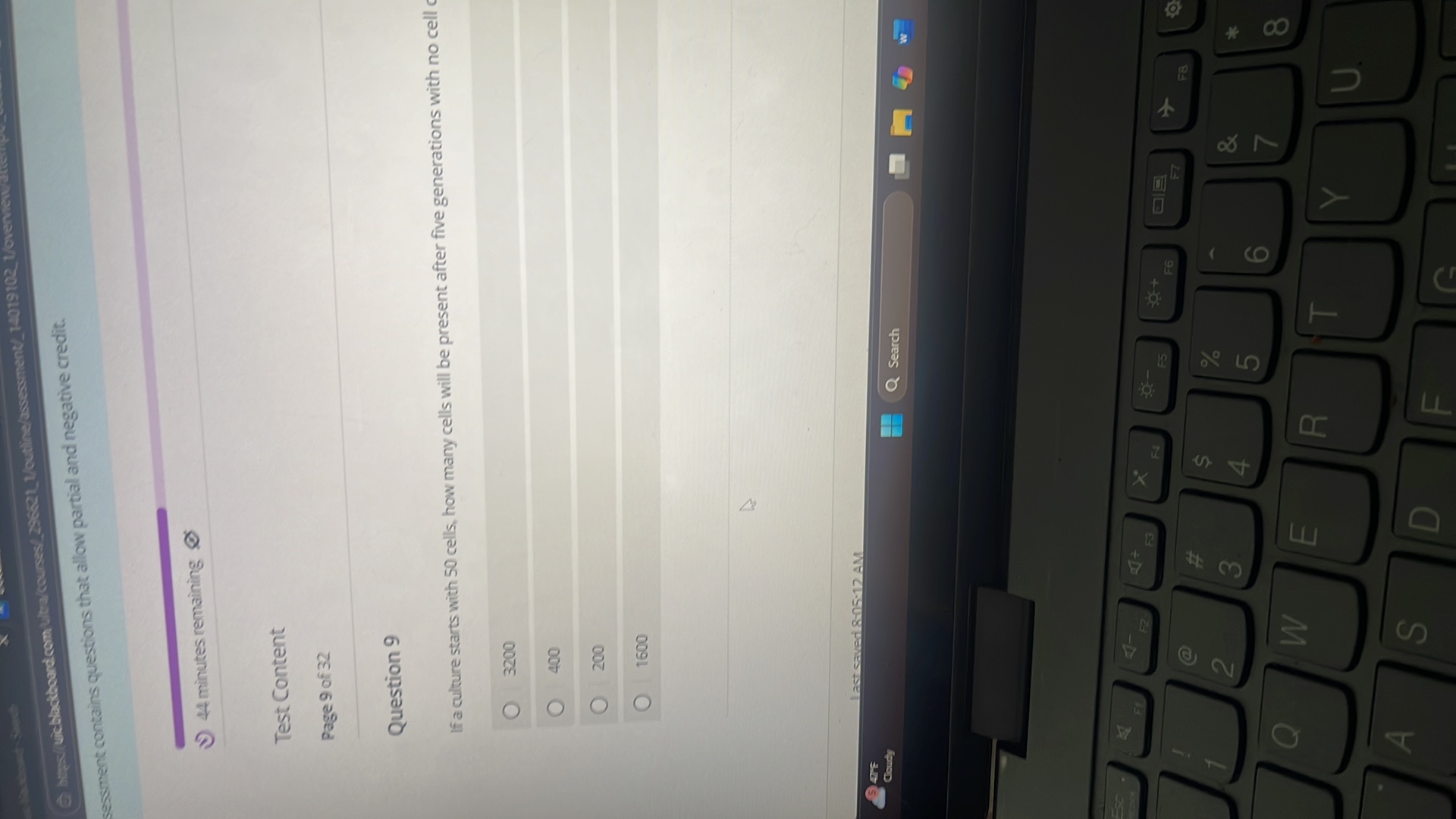A bupsi
sessment contains questions that allow partial and negative credit.
4 b
Goudy
44 minutes remaining
Test Content
Page 9 of 32
Question 9
If a culture starts with 50 cells, how many cells will be present after five generations with no cell c ?
?
?
?
3200
400
200
1600

last saved 8-05-12 AM
Search
