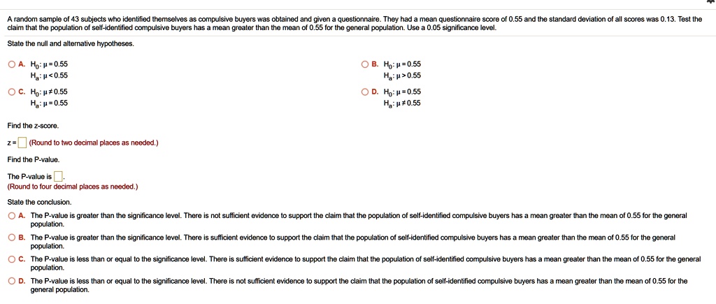 A random sample of 43 subjects who identified themselves as compulsive buyers was obtained and given a questionnaire. They had a mean questionnaire score of 0.55 and the standard deviation of all scores was 0.13. Test the claim that the population of self-identified compulsive buyers has a mean greater than the mean of 0.55 for the general population. Use a 0.05 significance level. State the null and alternative hypotheses. A. H0: ? = 0.55 Ha: ? < 0.55 B. H0: ? = 0.55 Ha: ? > 0.55 C. H0: ? ? 0.55 Ha: ? = 0.55 D. H0: ? = 0.55 Ha: ? ? 0.55 Find the z-score. z = (Round to two decimal places as needed.) Find the P-value. The P-value is (Round to four decimal places as needed.) State the conclusion. A. The P-value is greater than the significance level. There is not sufficient evidence to support the claim that the population of self-identified compulsive buyers has a mean greater than the mean of 0.55 for the general population. B. The P-value is greater than the significance level. There is sufficient evidence to support the claim that the population of self-identified compulsive buyers has a mean greater than the mean of 0.55 for the general population. C. The P-value is less than or equal to the significance level. There is sufficient evidence to support the claim that the population of self-identified compulsive buyers has a mean greater than the mean of 0.55 for the general population. D. The P-value is less than or equal to the significance level. There is not sufficient evidence to support the claim that the population of self-identified compulsive buyers has a mean greater than the mean of 0.55 for the general population.