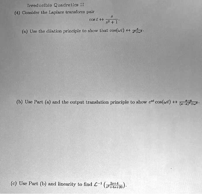 Irreducible Quadratics II
(4) Consider the Laplace transform pair
cos t ↔(s)/(s^2 + 1).
(a) Use the dilation principle to show that cos(ω t) ↔(s)/(s^2 + ω^2).
(b) Use Part (a) and the output translation principle to show e^atcos(ω t) ↔(s - a)/((s - a)^2 + ω^2).
(c) Use Part (b) and linearity to find ℒ^-1((2s + 4)/(s^2 + 4s + 20)).