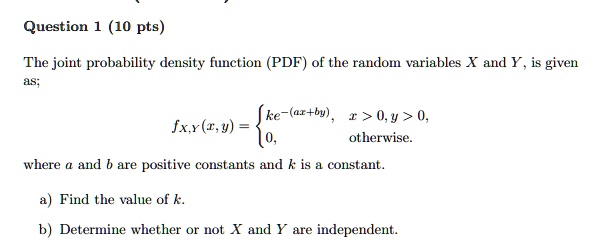 Question 1 (10 pts)
The joint probability density function (PDF) of the random variables X and Y, is given
as;
fX,Y(x, y) =  ke^-(ax+by),     x > 0, y > 0, 
 0,    otherwise.
where a and b are positive constants and k is a constant.
a) Find the value of k.
b) Determine whether or not X and Y are independent.