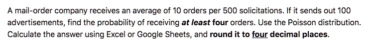 A mail-order company receives an average of 10 orders per 500 solicitations. If it sends out 100 advertisements, find the probability of receiving at least four orders. Use the Poisson distribution. Calculate the answer using Excel or Google Sheets, and round it to four decimal places.