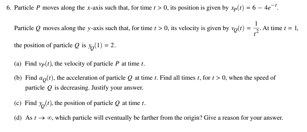 6. Particle P moves along the x-axis such that, for time t > 0, its position is given by xp(t) = 6 - 4e^-t.
Particle Q moves along the y-axis such that, for time t > 0, its velocity is given by vQ(t) = frac1t^2. At time t = 1,
the position of particle Q is yQ(1) = 2.
(a) Find vp(t), the velocity of particle P at time t.
(b) Find aQ(t), the acceleration of particle Q at time t. Find all times t, for t > 0, when the speed of
particle Q is decreasing. Justify your answer.
(c) Find yQ(t), the position of particle Q at time t.
(d) As t 	o infty, which particle will eventually be farther from the origin? Give a reason for your answer.