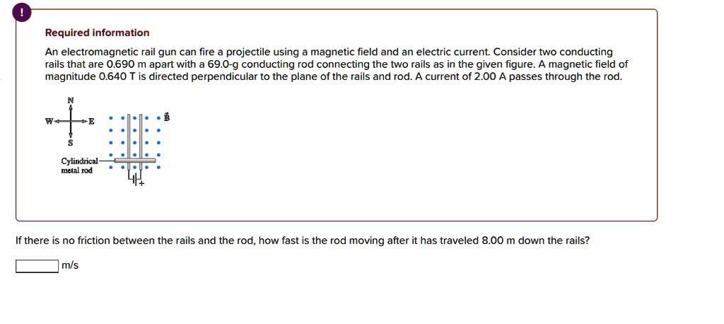 An electromagnetic rail gun can fire a projectile using a magnetic field and an electric current. Consider two conducting rails that are 0.690 m apart with a 69.0-g conducting rod connecting the two rails as in the given figure. A magnetic field of magnitude 0.640 T is directed perpendicular to the plane of the rails and rod. A current of 2.00 A passes through the rod.

If there is no friction between the rails and the rod, how fast is the rod moving after it has traveled 8.00 m down the rails?