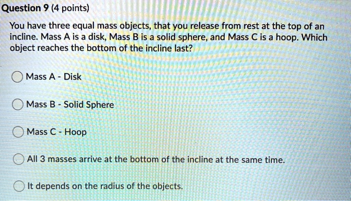 You have three equal mass objects, that you release from rest at the top of an incline. Mass A is a disk, Mass B is a solid sphere, and Mass C is a hoop. Which object reaches the bottom of the incline last?
Mass A - Disk
Mass B - Solid Sphere
Mass C - Hoop
All 3 masses arrive at the bottom of the incline at the same time.
It depends on the radius of the objects.