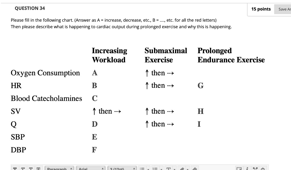 QUESTION 34
Please fill in the following chart. (Answer as A = increase, decrease, etc., B = ...., etc. for all the red letters)
Then please describe what is happening to cardiac output during prolonged exercise and why this is happening.

Increasing Workload | Submaximal Exercise | Prolonged Endurance Exercise
Oxygen Consumption: A | ? then –>
HR: B | ? then –> | G
Blood Catecholamines: C
SV: ? then –> | ? then –> | H
Q: D | ? then –> | I
SBP: E
DBP: F