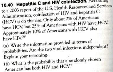 10.40 Hepatitis C and HIV coinfection. According to a 2003 report of the U.S. Health Resources and Services Administration, coinfection of HIV and hepatitis C (HCV) is on the rise. Only about 2% of Americans have HCV, but 25% of Americans with HIV have HCV. Approximately 10% of Americans with HCV also have HIV.39
(a) Write the information provided in terms of probabilities. Are the two viral infections independent? Explain your reasoning.
(b) What is the probability that a randomly chosen American has both HIV and HCV?