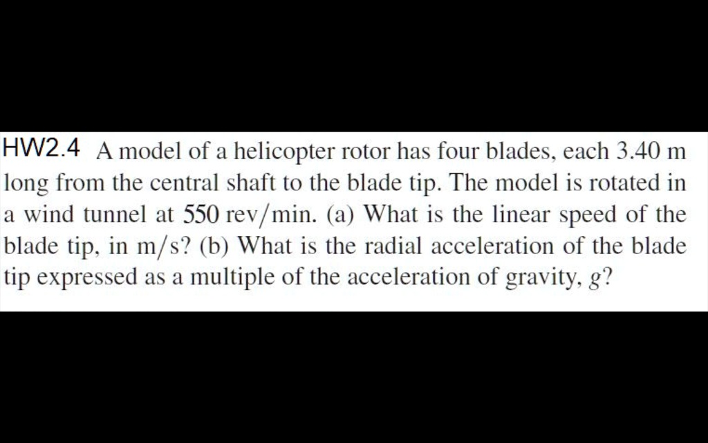 A model of a helicopter rotor has four blades, each 3.40 m long from the central shaft to the blade tip. The model is rotated in a wind tunnel at 550 rev/min. (a) What is the linear speed of the blade tip, in m/s? (b) What is the radial acceleration of the blade tip expressed as a multiple of the acceleration of gravity, g?