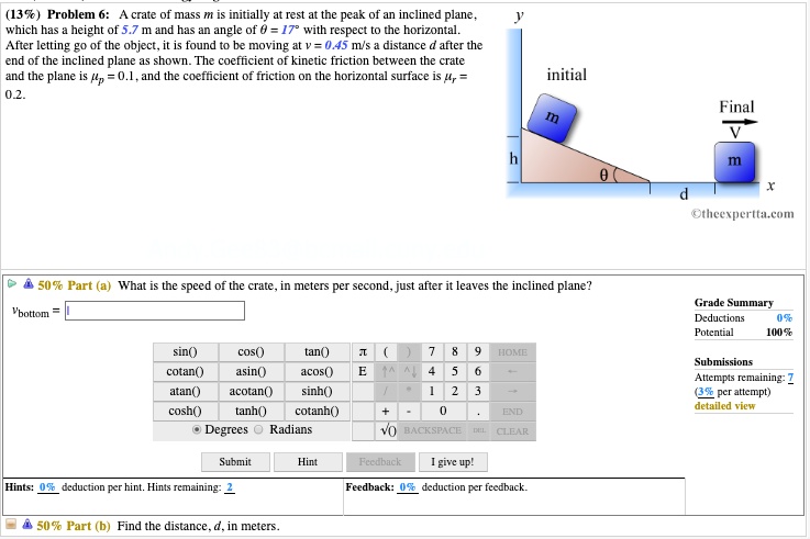 (13%) Problem 6: A crate of mass m is initially at rest at the peak of an inclined plane, which has a height of 5.7 m and has an angle of ? = 17° with respect to the horizontal. After letting go of the object, it is found to be moving at v = 0.45 m/s a distance d after the end of the inclined plane as shown. The coefficient of kinetic friction between the crate and the plane is ?p = 0.1, and the coefficient of friction on the horizontal surface is ?r = 0.2.

50% Part (a) What is the speed of the crate, in meters per second, just after it leaves the inclined plane?
vbottom =

50% Part (b) Find the distance, d, in meters.