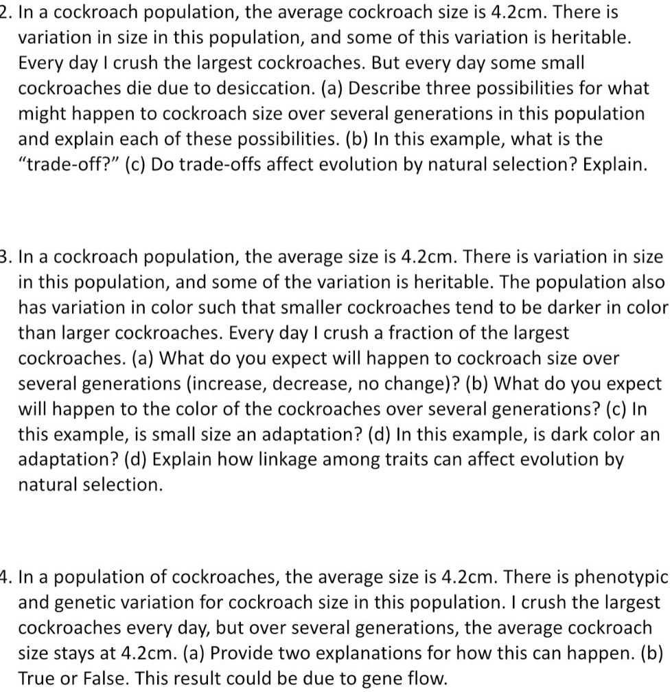 2. In a cockroach population, the average cockroach size is 4.2cm. There is variation in size in this population, and some of this variation is heritable. Every day I crush the largest cockroaches. But every day some small cockroaches die due to desiccation. (a) Describe three possibilities for what might happen to cockroach size over several generations in this population and explain each of these possibilities. (b) In this example, what is the "trade-off?" (c) Do trade-offs affect evolution by natural selection? Explain.

3. In a cockroach population, the average size is 4.2cm. There is variation in size in this population, and some of the variation is heritable. The population also has variation in color such that smaller cockroaches tend to be darker in color than larger cockroaches. Every day I crush a fraction of the largest cockroaches. (a) What do you expect will happen to cockroach size over several generations (increase, decrease, no change)? (b) What do you expect will happen to the color of the cockroaches over several generations? (c) In this example, is small size an adaptation? (d) In this example, is dark color an adaptation? (d) Explain how linkage among traits can affect evolution by natural selection.

4. In a population of cockroaches, the average size is 4.2cm. There is phenotypic and genetic variation for cockroach size in this population. I crush the largest cockroaches every day, but over several generations, the average cockroach size stays at 4.2cm. (a) Provide two explanations for how this can happen. (b) True or False. This result could be due to gene flow.