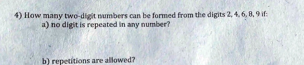 4) How many two-digit numbers can be formed from the digits 2, 4, 6, 8, 9 if:
a) no digit is repeated in any number?
b) repetitions are allowed?