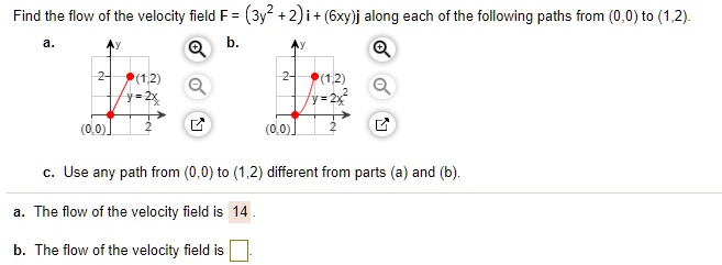 Find the flow of the velocity field F = (3y^2 + 2) i + (6xy)j along each of the following paths from (0,0) to (1,2).
a. (1,2) y = 2x (0,0)
b. (1,2) y = 2x^2 (0,0)
c. Use any path from (0,0) to (1,2) different from parts (a) and (b).
a. The flow of the velocity field is 14 .
b. The flow of the velocity field is