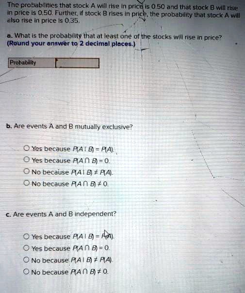 The probabilities that stock A will rise in price is 0.50 and that stock B will rise in price is 0.50. Further, if stock B rises in price, the probability that stock A will also rise in price is 0.35.

a. What is the probability that at least one of the stocks will rise in price?
(Round your answer to 2 decimal places.)

Probability

b. Are events A and B mutually exclusive?

Yes because P(A | B) = P(A).
Yes because P(A ? B) = 0.
No because P(A | B) ? P(A).
No because P(A ? B) ? 0.

c. Are events A and B independent?

Yes because P(A | B) = P(A).
Yes because P(A ? B) = 0.
No because P(A | B) ? P(A).
No because P(A ? B) ? 0.