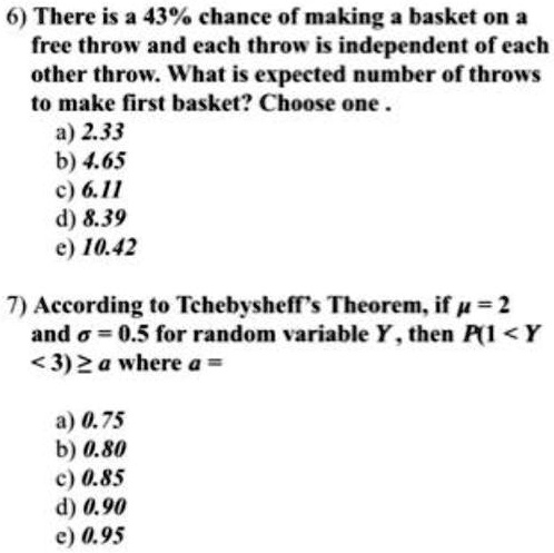 6) There is a 43% chance of making a basket on a
free throw and each throw is independent of each
other throw. What is expected number of throws
to make first basket? Choose one .
a) 2.33
b) 4.65
c) 6.11
d) 8.39
e) 10.42
7) According to Tchebysheff's Theorem, if ? = 2
and ? = 0.5 for random variable Y, then P(1 < Y
< 3) ? a where a =
a) 0.75
b) 0.80
c) 0.85
d) 0.90
e) 0.95