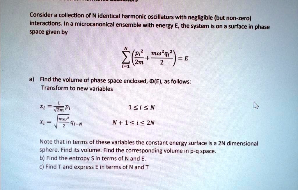Consider a collection of N identical harmonic oscillators with negligible (but non-zero) interactions. In a microcanonical ensemble with energy E, the system is on a surface in phase space given by

    ∑i=1^N( (pi^2)/(2m) + (mω^2 qi^2)/(2)) = E

a) Find the volume of phase space enclosed, Φ(E), as follows:
Transform to new variables

    xi    = (1)/(√(2m)) pi     1 ≤ i ≤ N 
    
    xi    = √((mω^2)/(2)) qi-N    N+1 ≤ i ≤ 2N

Note that in terms of these variables the constant energy surface is a 2N dimensional sphere. Find its volume. Find the corresponding volume in p-q space.
b) Find the entropy S in terms of N and E.
c) Find T and express E in terms of N and T