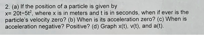 2. (a) If the position of a particle is given by x= 20t-5t², where x is in meters and t is in seconds, when if ever is the particle's velocity zero? (b) When is its acceleration zero? (c) When is acceleration negative? Positive? (d) Graph x(t), v(t), and a(t).