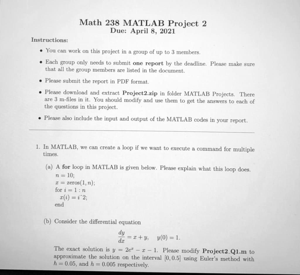 Math 238 MATLAB Project 2
Due: April 8, 2021

Instructions:
- You can work on this project in a group of up to 3 members.
- Each group only needs to submit one report by the deadline. Please make sure that all the group members are listed in the document.
- Please submit the report in PDF format.
- Please download and extract Project2.zip in folder MATLAB Projects. There are 3 m-files in it. You should modify and use them to get the answers to each of the questions in this project.
- Please also include the input and output of the MATLAB codes in your report.

1. In MATLAB, we can create a loop if we want to execute a command for multiple times.

(a) A for loop in MATLAB is given below. Please explain what this loop does.
n = 10;
x = zeros(1, n);
for i = 1 : n
    x(i) = i^2;
end

(b) Consider the differential equation
dy/dx = x + y, y(0) = 1.
The exact solution is y = 2e^x - x - 1. Please modify Project2Q1.m to approximate the solution on the interval [0, 0.5] using Euler's method with h = 0.05, and h = 0.005 respectively.