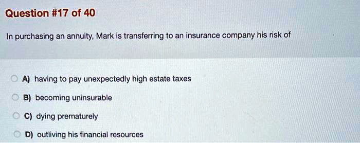 In purchasing an annuity, Mark is transferring to an insurance company his risk of

A) having to pay unexpectedly high estate taxes
B) becoming uninsurable
C) dying prematurely
D) outliving his financial resources