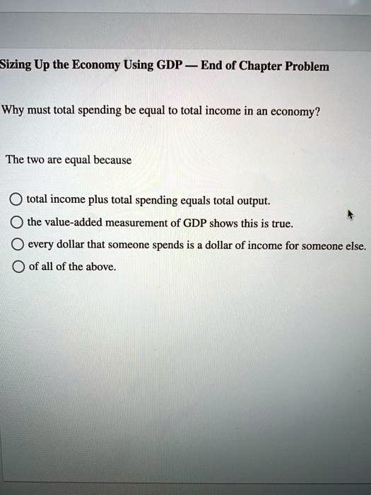 Why must total spending be equal to total income in an economy?
The two are equal because
total income plus total spending equals total output.
the value-added measurement of GDP shows this is true.
every dollar that someone spends is a dollar of income for someone else.
of all of the above.