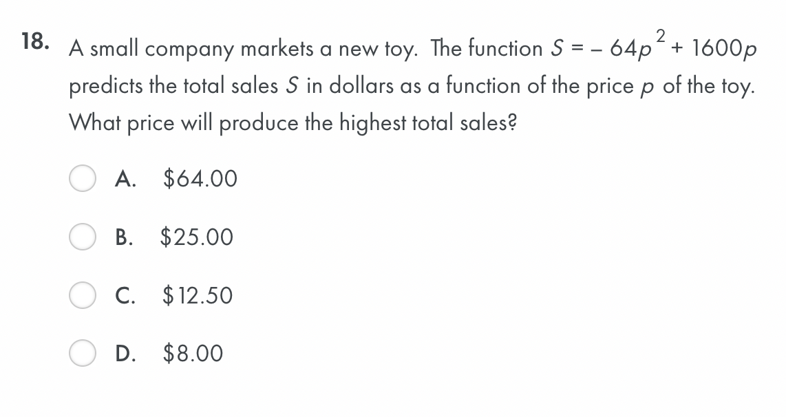 A small company markets a new toy. The function S = -64p^2 + 1600p predicts the total sales S in dollars as a function of the price p of the toy. What price will produce the highest total sales?
A. 64.00
B.25.00
C. 12.50
D.8.00