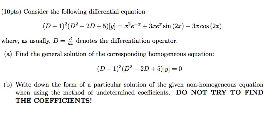 Consider the following differential equation
(D + 1)^2(D^2 - 2D + 5)[y] = x^2e^-x + 3xe^x sin (2x) - 3x cos (2x)
where, as usually, D = d/dx denotes the differentiation operator.
(a) Find the general solution of the corresponding homogeneous equation:
(D + 1)^2(D^2 - 2D + 5)[y] = 0
(b) Write down the form of a particular solution of the given non-homogeneous equation when using the method of undetermined coefficients. DO NOT TRY TO FIND THE COEFFICIENTS!