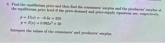 8. Find the equilibrium price and then find the consumers' surplus and the producers' surplus at the equilibrium price level if the price-demand and price-supply equations are, respectively,
p = D(x) = -0.3x + 250
p = S(x) = 0.002x^2 + 50
Interpret the values of the consumers' and producers' surplus.