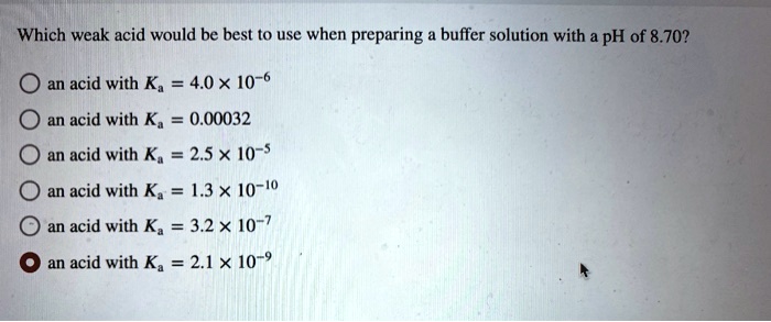 Which weak acid would be best to use when preparing a buffer solution with a pH of 8.70?

an acid with Ka = 4.0 x 10^-6
an acid with Ka = 0.00032
an acid with Ka = 2.5 x 10^-5
an acid with Ka = 1.3 x 10^-10
an acid with Ka = 3.2 x 10^-7
an acid with Ka = 2.1 x 10^-9