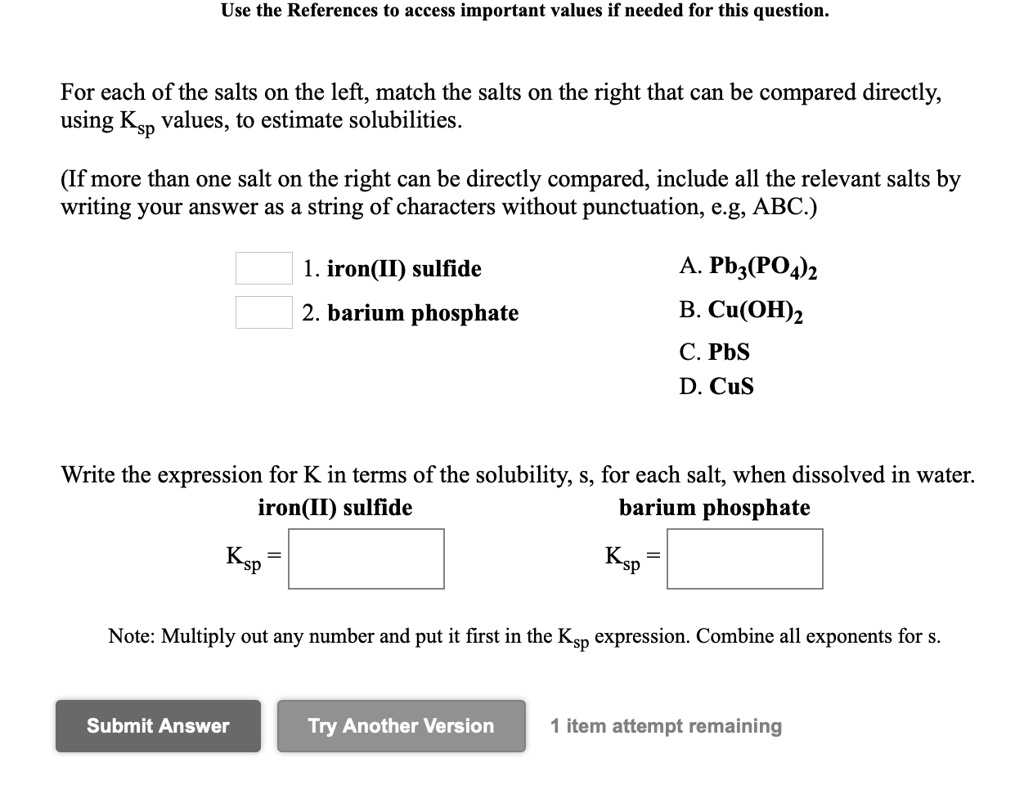 Use the References to access important values if needed for this question.
For each of the salts on the left, match the salts on the right that can be compared directly, using Ksp values, to estimate solubilities.
(If more than one salt on the right can be directly compared, include all the relevant salts by writing your answer as a string of characters without punctuation, e.g, ABC.)
1. iron(II) sulfide
2. barium phosphate
A. Pb3(PO4)2
B. Cu(OH)2
C. PbS
D. CuS
Write the expression for K in terms of the solubility, s, for each salt, when dissolved in water.
iron(II) sulfide
barium phosphate
Ksp =
Ksp =
Note: Multiply out any number and put it first in the Ksp expression. Combine all exponents for s.