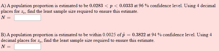 A) A population proportion is estimated to be 0.0283 < p < 0.0333 at 96 % confidence level. Using 4 decimal places for zc, find the least sample size required to ensure this estimate.
N =
B) A population proportion is estimated to be within 0.0025 of p? = 0.3822 at 94 % confidence level. Using 4 decimal places for zc, find the least sample size required to ensure this estimate.
N =