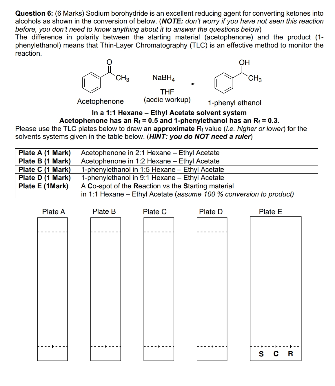 Question 6: (6 Marks) Sodium borohydride is an excellent reducing agent for converting ketones into alcohols as shown in the conversion of below. (NOTE: don't worry if you have not seen this reaction before, you don't need to know anything about it to answer the questions below)
The difference in polarity between the starting material (acetophenone) and the product (1-phenylethanol) means that Thin-Layer Chromatography (TLC) is an effective method to monitor the reaction.
O CH3 NaBH4 OH CH3
Acetophenone (acdic workup) 1-phenyl ethanol
In a 1:1 Hexane – Ethyl Acetate solvent system
Acetophenone has an Rf = 0.5 and 1-phenylethanol has an Rf = 0.3.
Please use the TLC plates below to draw an approximate Rf value (i.e. higher or lower) for the solvents systems given in the table below. (HINT: you do NOT need a ruler)
Plate A (1 Mark) Acetophenone in 2:1 Hexane – Ethyl Acetate
Plate B (1 Mark) Acetophenone in 1:2 Hexane – Ethyl Acetate
Plate C (1 Mark) 1-phenylethanol in 1:5 Hexane – Ethyl Acetate
Plate D (1 Mark) 1-phenylethanol in 9:1 Hexane – Ethyl Acetate
Plate E (1Mark) A Co-spot of the Reaction vs the Starting material in 1:1 Hexane – Ethyl Acetate (assume 100 % conversion to product)
Plate A Plate B Plate C Plate D Plate E
S C R