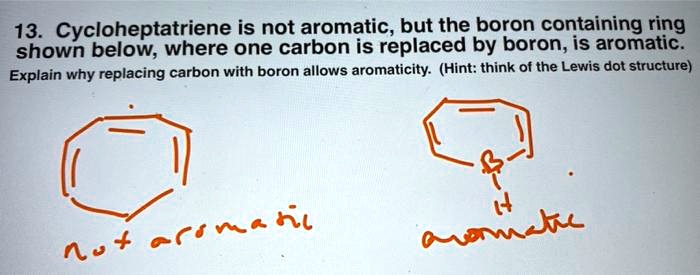 13. Cycloheptatriene is not aromatic, but the boron containing ring shown below, where one carbon is replaced by boron, is aromatic.
Explain why replacing carbon with boron allows aromaticity. (Hint: think of the Lewis dot structure)
not aromatic
aromatic