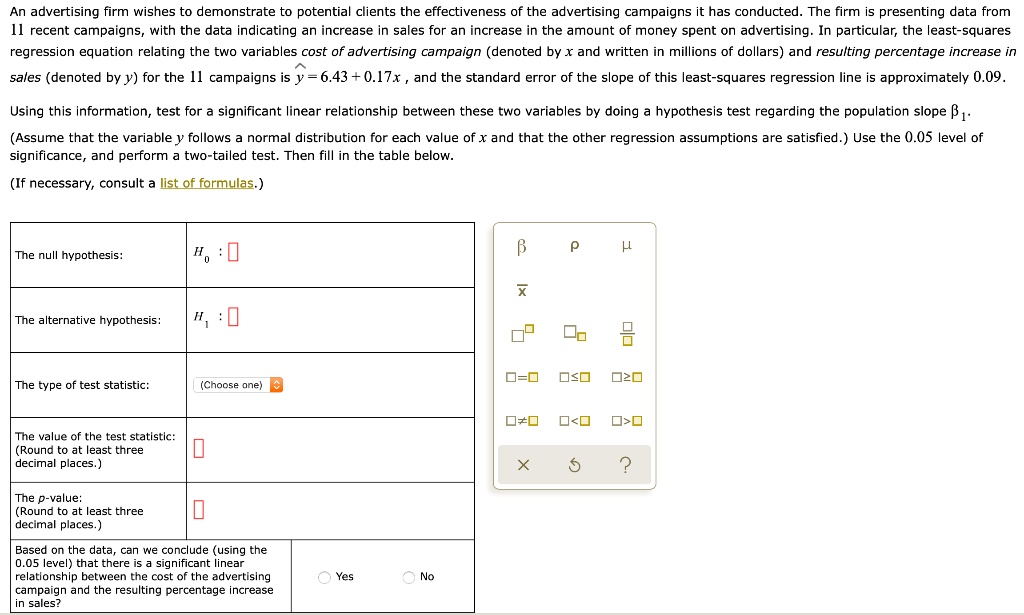 An advertising firm wishes to demonstrate to potential clients the effectiveness of the advertising campaigns it has conducted. The firm is presenting data from 11 recent campaigns, with the data indicating an increase in sales for an increase in the amount of money spent on advertising. In particular, the least-squares regression equation relating the two variables cost of advertising campaign (denoted by x and written in millions of dollars) and resulting percentage increase in sales (denoted by y) for the 11 campaigns is ? = 6.43 + 0.17x , and the standard error of the slope of this least-squares regression line is approximately 0.09.

Using this information, test for a significant linear relationship between these two variables by doing a hypothesis test regarding the population slope ??. (Assume that the variable y follows a normal distribution for each value of x and that the other regression assumptions are satisfied.) Use the 0.05 level of significance, and perform a two-tailed test. Then fill in the table below.

(If necessary, consult a list of formulas.)

The null hypothesis: H? :
The alternative hypothesis: H? :
The type of test statistic: (Choose one)
The value of the test statistic: (Round to at least three decimal places.)
The p-value: (Round to at least three decimal places.)
Based on the data, can we conclude (using the 0.05 level) that there is a significant linear relationship between the cost of the advertising campaign and the resulting percentage increase in sales? Yes No