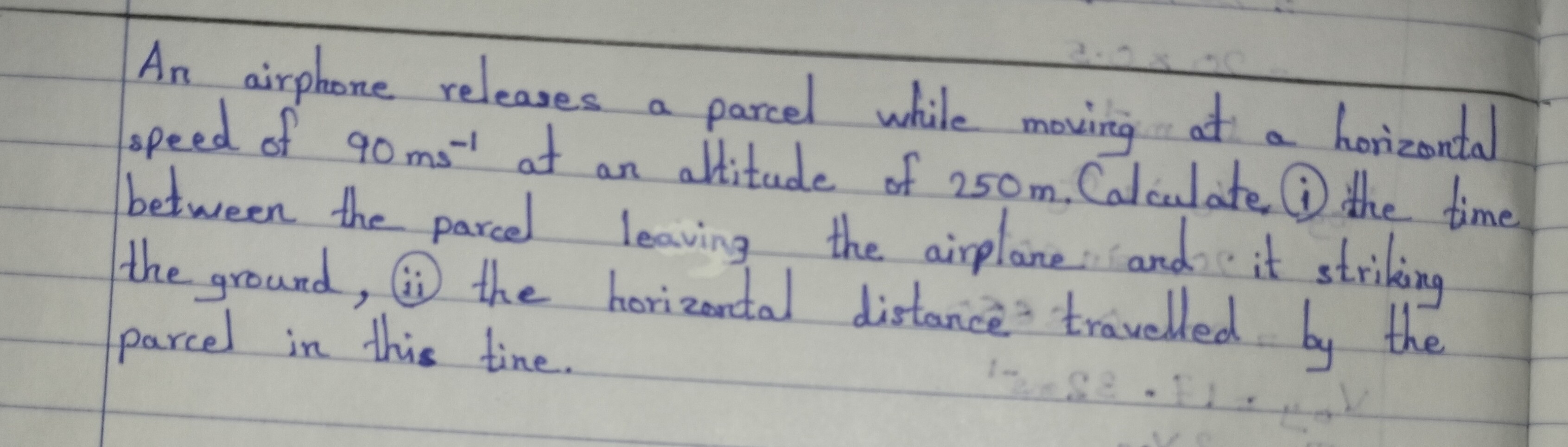 An airphore releases a parcel while movirg at a horizontal speed of 90  ms^-1 at an altitude of 250  m, Calculate (i) the time between the parcel leaving the aiplane and it striking the ground, (ii) the horizonctal distance travelled by the parcel in this tine.