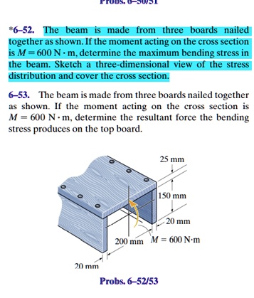 *6-52. The beam is made from three boards nailed together as shown. If the moment acting on the cross section is M = 600 	ext N cdot 	extm, determine the maximum bending stress in the beam. Sketch a three-dimensional view of the stress distribution and cover the cross section.
6-53. The beam is made from three boards nailed together as shown. If the moment acting on the cross section is M = 600 	ext N cdot 	extm, determine the resultant force the bending stress produces on the top board.