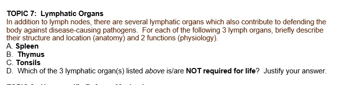 TOPIC 7: Lymphatic Organs
In addition to lymph nodes, there are several lymphatic organs which also contribute to defending the
body against disease-causing pathogens. For each of the following 3 lymph organs, briefly describe
their structure and location (anatomy) and 2 functions (physiology).
A. Spleen
B. Thymus
C. Tonsils
D. Which of the 3 lymphatic organ(s) listed above is/are NOT required for life? Justify your answer.