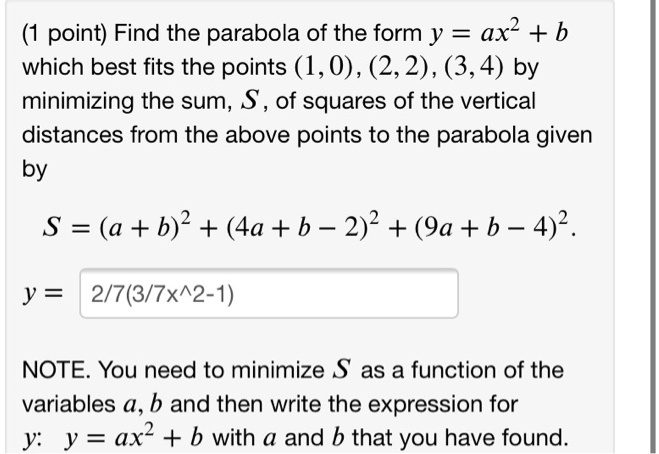 Find the parabola of the form y = ax^2 + b which best fits the points (1, 0), (2, 2), (3, 4) by minimizing the sum, S, of squares of the vertical distances from the above points to the parabola given by

S = (a + b)^2 + (4a + b - 2)^2 + (9a + b - 4)^2.

y = 2/7(3/7x^2-1)

NOTE. You need to minimize S as a function of the variables a, b and then write the expression for y: y = ax^2 + b with a and b that you have found.