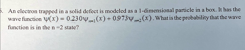 5. An electron trapped in a solid defect is modeled as a 1-dimensional particle in a box. It has the wave function ψ(x) = 0.230ψn=1(x) + 0.973ψn=2(x). What is the probability that the wave function is in the n = 2 state?