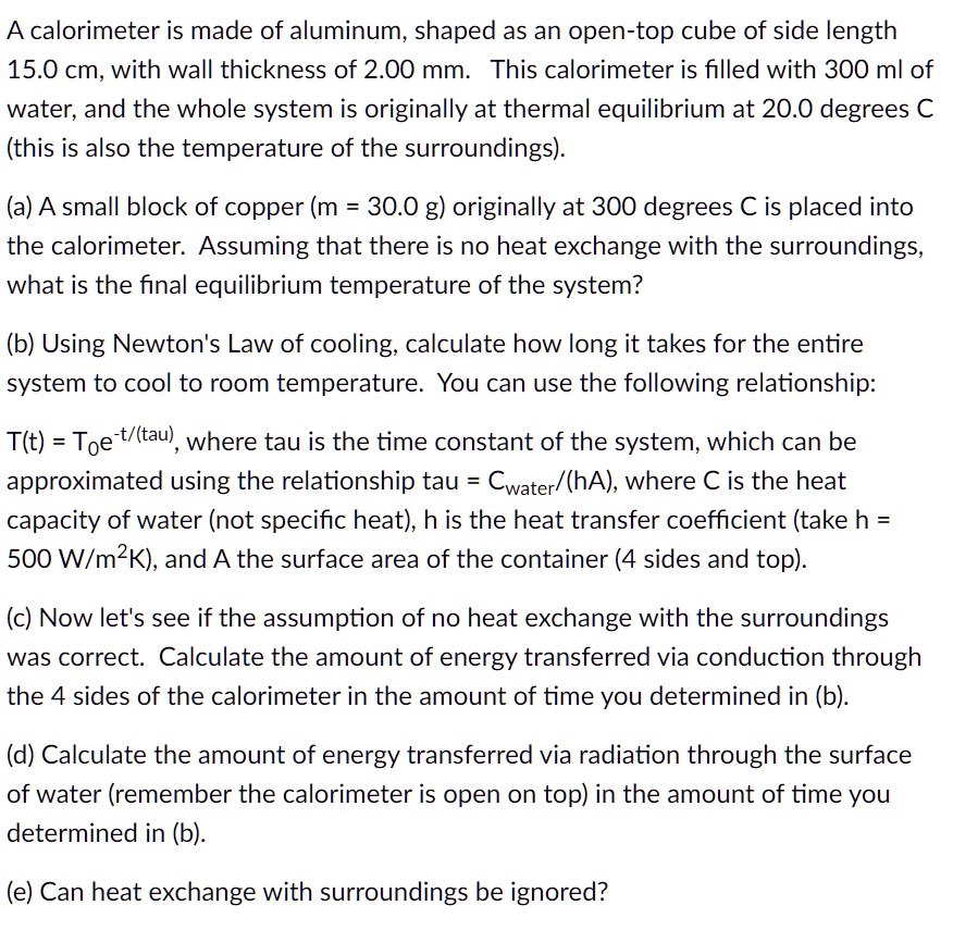 A calorimeter is made of aluminum, shaped as an open-top cube of side length 15.0 cm, with wall thickness of 2.00 mm. This calorimeter is filled with 300 ml of water, and the whole system is originally at thermal equilibrium at 20.0 degrees C (this is also the temperature of the surroundings).

(a) A small block of copper (m = 30.0 g) originally at 300 degrees C is placed into the calorimeter. Assuming that there is no heat exchange with the surroundings, what is the final equilibrium temperature of the system?

(b) Using Newton's Law of cooling, calculate how long it takes for the entire system to cool to room temperature. You can use the following relationship:

T(t) = T?e??/?????, where tau is the time constant of the system, which can be approximated using the relationship tau = Cwater/(hA), where C is the heat capacity of water (not specific heat), h is the heat transfer coefficient (take h = 500 W/m²K), and A the surface area of the container (4 sides and top).

(c) Now let's see if the assumption of no heat exchange with the surroundings was correct. Calculate the amount of energy transferred via conduction through the 4 sides of the calorimeter in the amount of time you determined in (b).

(d) Calculate the amount of energy transferred via radiation through the surface of water (remember the calorimeter is open on top) in the amount of time you determined in (b).

(e) Can heat exchange with surroundings be ignored?