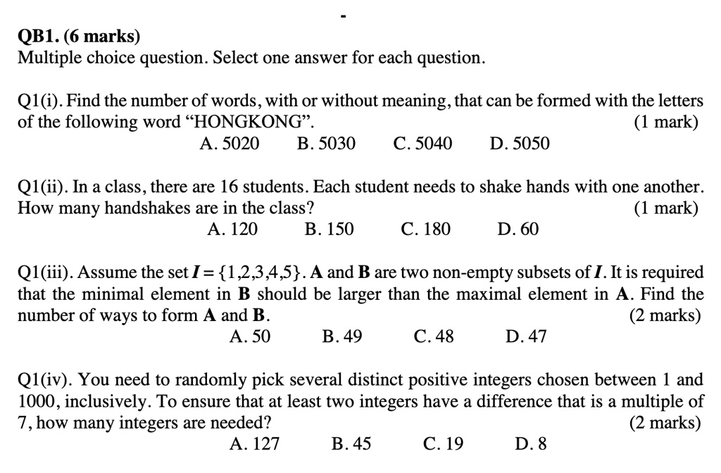 QB1. (6 marks)
Multiple choice question. Select one answer for each question.

Q1(i). Find the number of words, with or without meaning, that can be formed with the letters of the following word ?HONGKONG?. (1 mark)
A. 5020 B. 5030 C. 5040 D. 5050

Q1(ii). In a class, there are 16 students. Each student needs to shake hands with one another. How many handshakes are in the class? (1 mark)
A. 120 B. 150 C. 180 D. 60

Q1(iii). Assume the set I = 1,2,3,4,5. A and B are two non-empty subsets of I. It is required that the minimal element in B should be larger than the maximal element in A. Find the number of ways to form A and B. (2 marks)
A. 50 B. 49 C. 48 D. 47

Q1(iv). You need to randomly pick several distinct positive integers chosen between 1 and 1000, inclusively. To ensure that at least two integers have a difference that is a multiple of 7, how many integers are needed? (2 marks)
A. 127 B. 45 C. 19 D. 8
