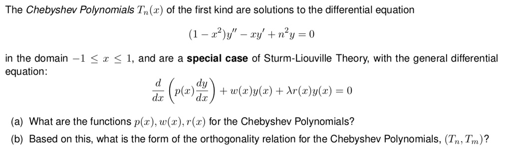 The Chebyshev Polynomials Tn(x) of the first kind are solutions to the differential equation
(1 - x²)y” - xy' + n²y = 0
in the domain -1 ? x ? 1, and are a special case of Sturm-Liouville Theory, with the general differential equation:
d/dx (p(x) dy/dx) + w(x)y(x) + ?r(x)y(x) = 0
(a) What are the functions p(x), w(x), r(x) for the Chebyshev Polynomials?
(b) Based on this, what is the form of the orthogonality relation for the Chebyshev Polynomials, (Tn, Tm)?