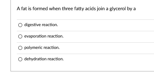 A fat is formed when three fatty acids join a glycerol by a
digestive reaction.
evaporation reaction.
polymeric reaction.
dehydration reaction.