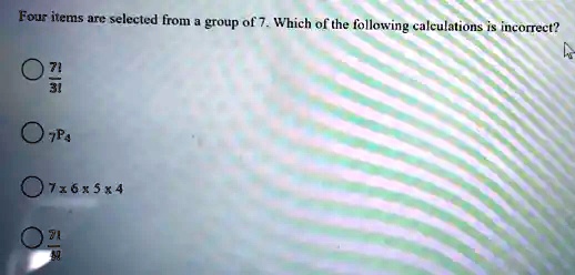 Four items are selected from a group of 7. Which of the following calculations is incorrect?
(7!)/(3!)
7P4
7 ×6 ×5 ×4
(7!)/(4!)