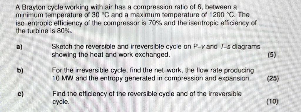 A Brayton cycle working with air has a compression ratio of 6, between a minimum temperature of 30 °C and a maximum temperature of 1200 °C. The iso-entropic efficiency of the compressor is 70% and the isentropic efficiency of the turbine is 80%.

a) Sketch the reversible and irreversible cycle on P-v and T-s diagrams showing the heat and work exchanged.

b) For the irreversible cycle, find the net-work, the flow rate producing 10 MW and the entropy generated in compression and expansion.

c) Find the efficiency of the reversible cycle and of the irreversible cycle.