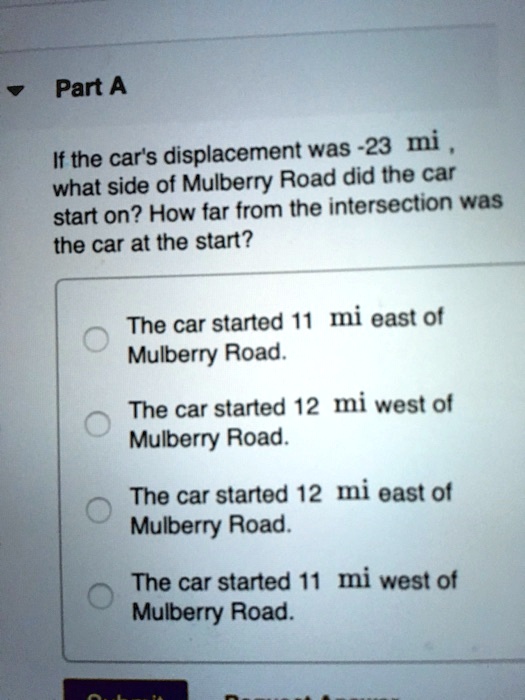 Part A
If the car's displacement was -23 mi, what side of Mulberry Road did the car start on? How far from the intersection was the car at the start?
The car started 11 mi east of Mulberry Road.
The car started 12 mi west of Mulberry Road.
The car started 12 mi east of Mulberry Road.
The car started 11 mi west of Mulberry Road.