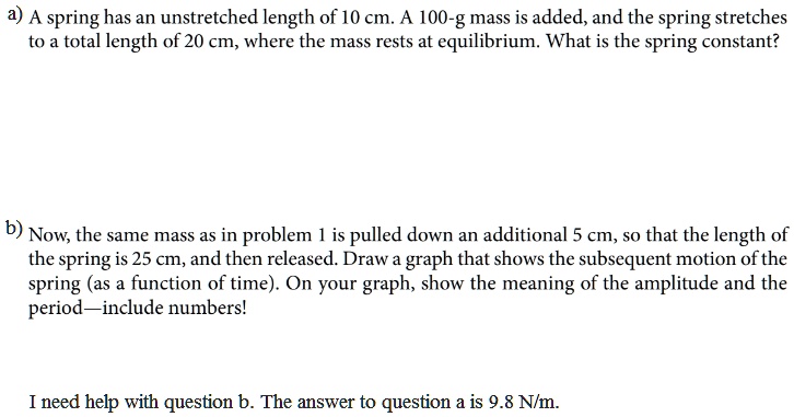a) A spring has an unstretched length of 10 cm. A 100-g mass is added, and the spring stretches to a total length of 20 cm, where the mass rests at equilibrium. What is the spring constant?
b) Now, the same mass as in problem 1 is pulled down an additional 5 cm, so that the length of the spring is 25 cm, and then released. Draw a graph that shows the subsequent motion of the spring (as a function of time). On your graph, show the meaning of the amplitude and the period—include numbers!
I need help with question b. The answer to question a is 9.8 N/m.