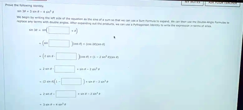 Prove the following identity.
sin 3θ = 3 sinθ - 4 sin^3 θ
We begin by writing the left side of the equation as the sine of a sum so that we can use a Sum Formula to expand. We can then use the Double-Angle Formulas to
replace any terms with double angles. After expanding out the products, we can use a Pythagorean Identity to write the expression in terms of sines.
sin 3θ = sin(     + θ)
= (sin    )(cosθ) + (cos 2θ)(sinθ)
= (2 sinθ·    )(cosθ) + (1 - 2 sin^2 θ)(sinθ)
= 2 sinθ·     + sinθ - 2 sin^3 θ
= (2 sinθ)(1 -     ) + sinθ - 2 sin^3 θ
= 2 sinθ -      + sinθ - 2 sin^3 θ
= 3 sinθ - 4 sin^3 θ