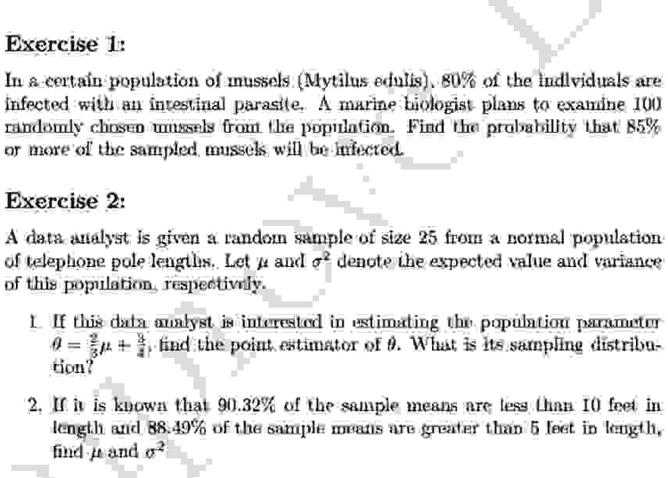 Exercise 1:
In a certain population of mussels (Mytilus edulis), 80% of the individuals are
infected with an intestinal parasite. A marine biologist plans to examine 100
randomly chosen mussels from the population. Find the probability that 85%
or more of the sampled mussels will be infected.
Exercise 2:
A data analyst is given a random sample of size 25 from a normal population
of telephone pole lengths. Let μ and σ^2 denote the expected value and variance
of this population, respectively.
1. If this data analyst is interested in estimating the population parameter
θ = (3)/(2)μ + (1)/(2)σ^2, find the point estimator of θ. What is its sampling distribu-
tion?
2. If it is known that 90.32% of the sample means are less than 10 feet in
length and 88.49% of the sample means are greater than 5 feet in length,
find μ and σ^2