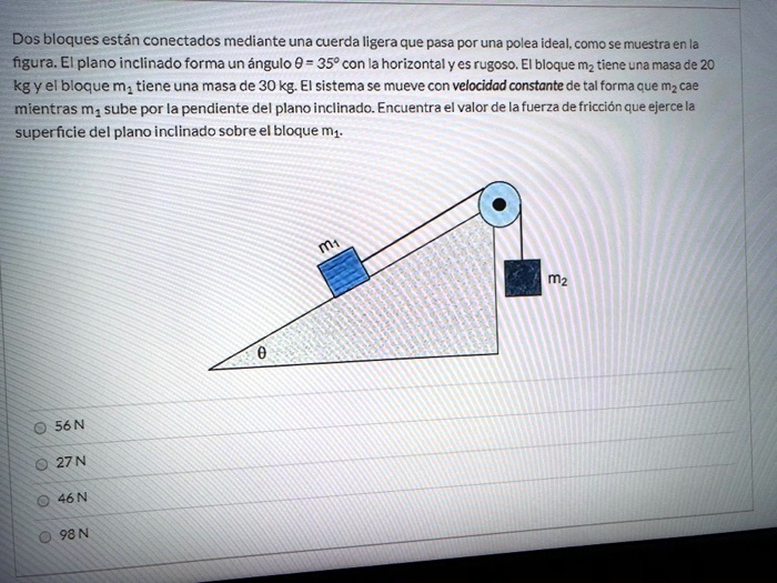 Dos bloques están conectados mediante una cuerda ligera que pasa por una polea ideal, como se muestra en la figura. El plano inclinado forma un ángulo ? = 35º con la horizontal y es rugoso. El bloque m? tiene una masa de 20 kg y el bloque m? tiene una masa de 30 kg. El sistema se mueve con velocidad constante de tal forma que m? cae mientras m? sube por la pendiente del plano inclinado. Encuentra el valor de la fuerza de fricción que ejerce la superficie del plano inclinado sobre el bloque m?.

56 N
27 N
46 N
98 N