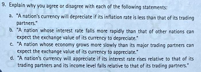 9. Explain why you agree or disagree with each of the following statements:
a. "A nation's currency will depreciate if its inflation rate is less than that of its trading
partners."
b. "A nation whose interest rate falls more rapidly than that of other nations can
expect the exchange value of its currency to depreciate."
c. "A nation whose economy grows more slowly than its major trading partners can
expect the exchange value of its currency to appreciate."
d. "A nation's currency will appreciate if its interest rate rises relative to that of its
trading partners and its income level falls relative to that of its trading partners."