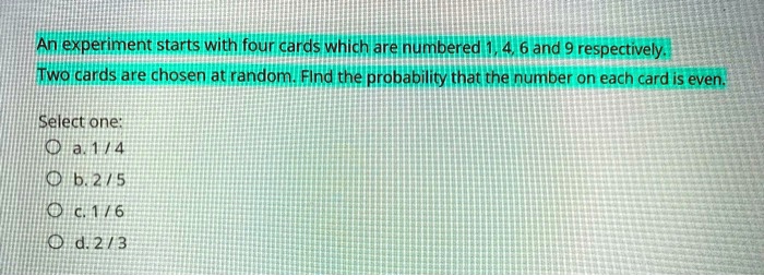 An experiment starts with four cards which are numbered 1, 4, 6 and 9 respectively.
Two cards are chosen at random. Find the probability that the number on each card is even.

Select one:
a. 1 / 4
b. 2 / 5
c. 1 / 6
d. 2 / 3
