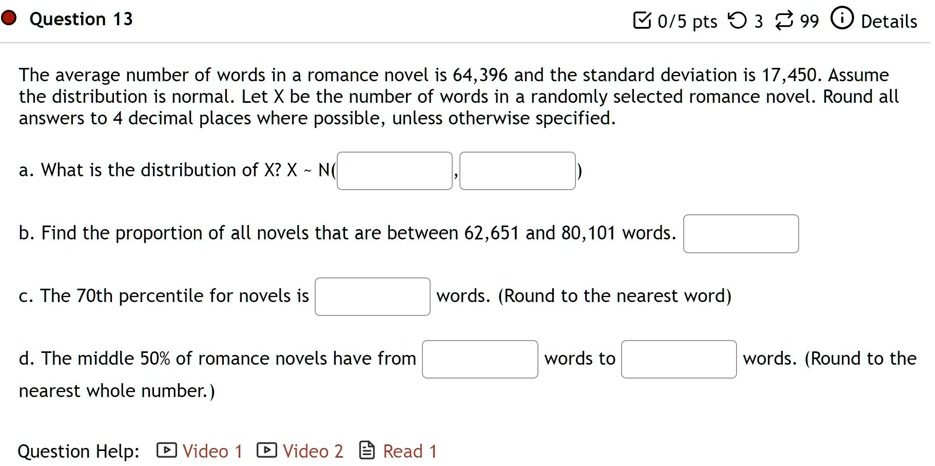 The average number of words in a romance novel is 64,396 and the standard deviation is 17,450. Assume the distribution is normal. Let X be the number of words in a randomly selected romance novel. Round all answers to 4 decimal places where possible, unless otherwise specified.

a. What is the distribution of X? X   N(
,
)
b. Find the proportion of all novels that are between 62,651 and 80,101 words.
c. The 70th percentile for novels is
words. (Round to the nearest word)
d. The middle 50% of romance novels have from
words to
words. (Round to the nearest whole number.)